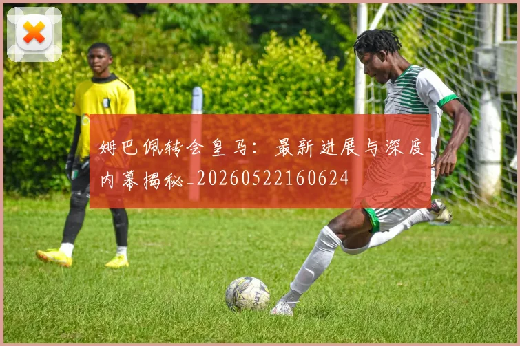 姆巴佩转会皇马：最新进展与深度内幕揭秘_20260522160624