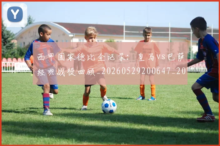 西甲国家德比全记录：皇马vs巴萨经典战役回顾_20260529200647_20260703181851