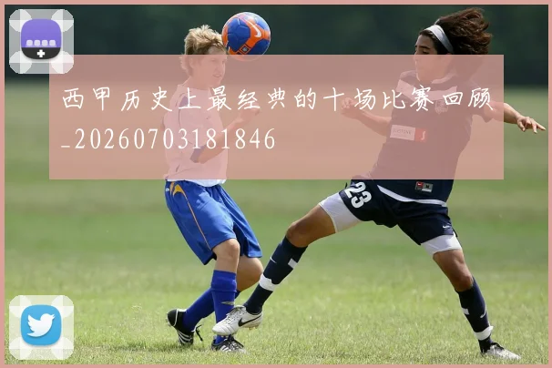 西甲历史上最经典的十场比赛回顾_20260703181846