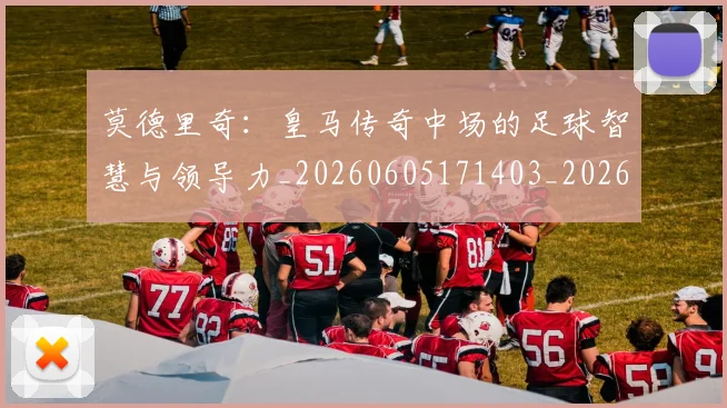 莫德里奇：皇马传奇中场的足球智慧与领导力_20260605171403_20260703181758