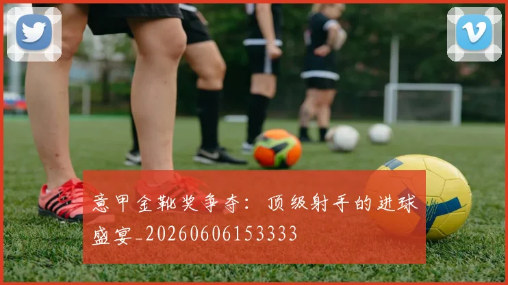 意甲金靴奖争夺:顶级射手的进球盛宴_20260606153333