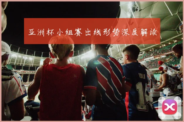 亚洲杯小组赛出线形势深度解读