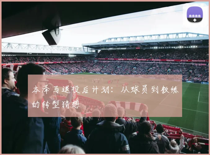 本泽马退役后计划：从球员到教练的转型猜想