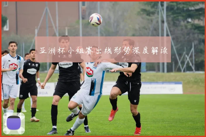亚洲杯小组赛出线形势深度解读