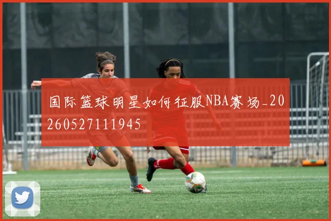 国际篮球明星如何征服NBA赛场_20260527111945