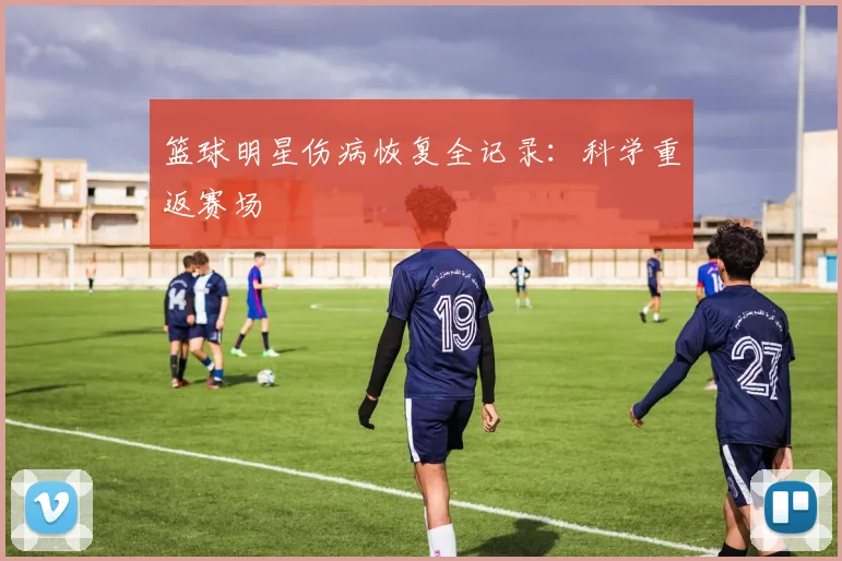 篮球明星伤病恢复全记录：科学重返赛场