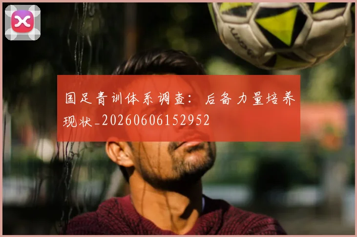 国足青训体系调查：后备力量培养现状_20260606152952