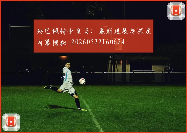 姆巴佩转会皇马：最新进展与深度内幕揭秘_20260522160624