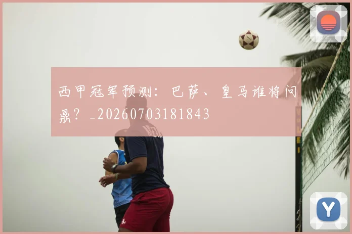 西甲冠军预测：巴萨、皇马谁将问鼎？_20260703181843