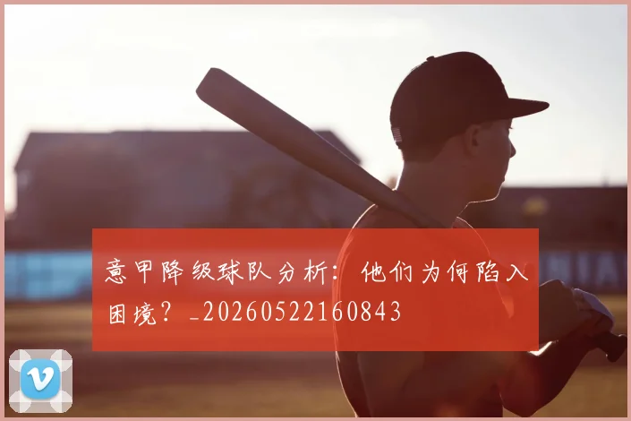 意甲降级球队分析:他们为何陷入困境?_20260522160843