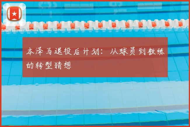 本泽马退役后计划：从球员到教练的转型猜想